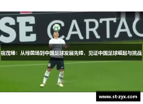 宿茂臻：从绿茵场到中国足球发展先锋，见证中国足球崛起与挑战