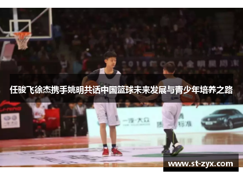 任骏飞徐杰携手姚明共话中国篮球未来发展与青少年培养之路